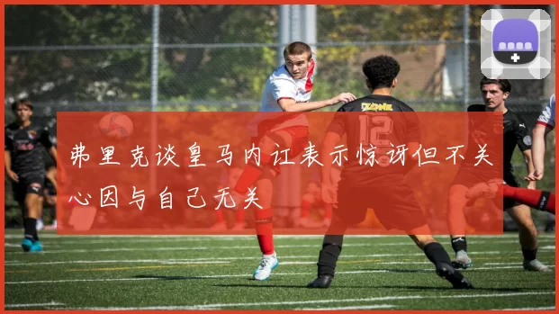 弗里克谈皇马内讧表示惊讶但不关心因与自己无关