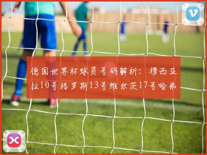 德国世界杯球员号码解析：穆西亚拉10号格罗斯13号维尔茨17号哈弗茨7号的背后故事