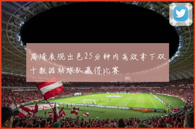 周琦表现出色25分钟内高效拿下双十数据助球队赢得比赛