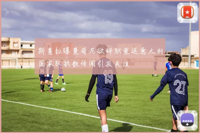 斯基拉曝曼奇尼欲辞职重返意大利国家队执教传闻引发关注